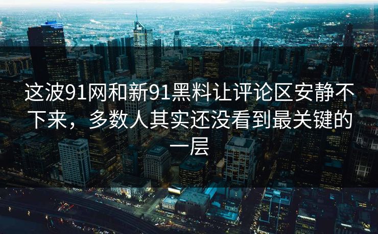 这波91网和新91黑料让评论区安静不下来，多数人其实还没看到最关键的一层