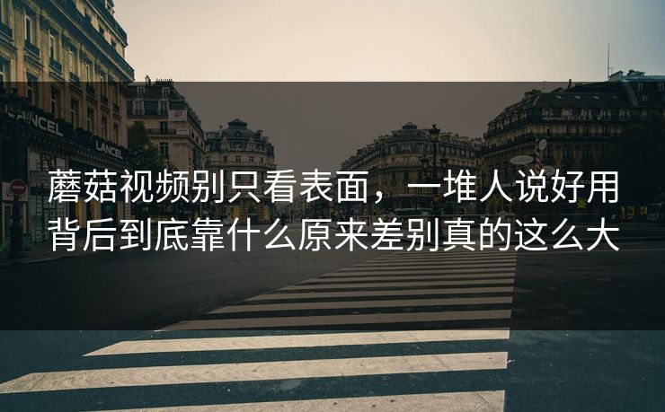 蘑菇视频别只看表面，一堆人说好用背后到底靠什么原来差别真的这么大