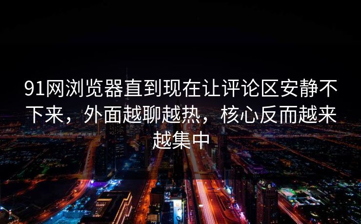 91网浏览器直到现在让评论区安静不下来，外面越聊越热，核心反而越来越集中