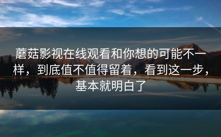 蘑菇影视在线观看和你想的可能不一样，到底值不值得留着，看到这一步，基本就明白了