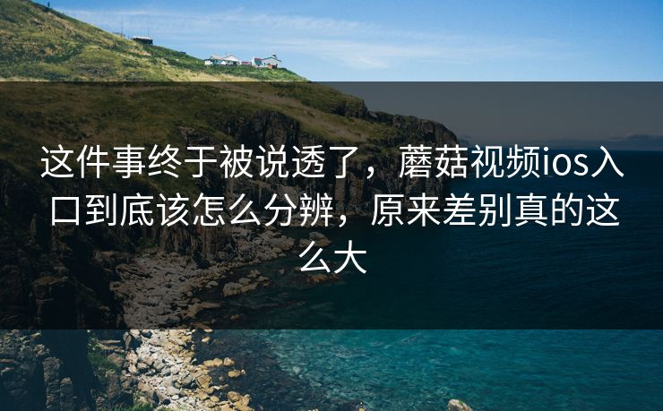 这件事终于被说透了，蘑菇视频ios入口到底该怎么分辨，原来差别真的这么大