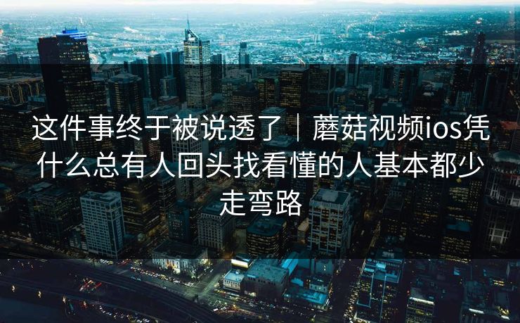 这件事终于被说透了｜蘑菇视频ios凭什么总有人回头找看懂的人基本都少走弯路