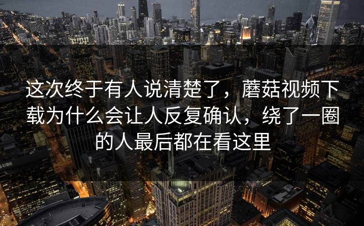 这次终于有人说清楚了，蘑菇视频下载为什么会让人反复确认，绕了一圈的人最后都在看这里