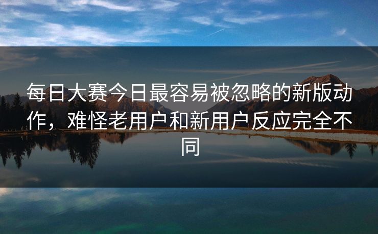每日大赛今日最容易被忽略的新版动作，难怪老用户和新用户反应完全不同