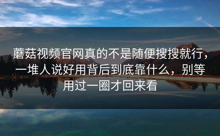 蘑菇视频官网真的不是随便搜搜就行，一堆人说好用背后到底靠什么，别等用过一圈才回来看