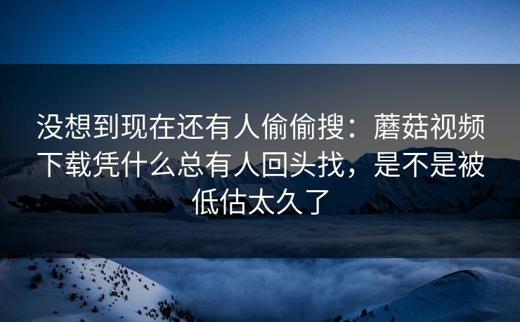 没想到现在还有人偷偷搜：蘑菇视频下载凭什么总有人回头找，是不是被低估太久了