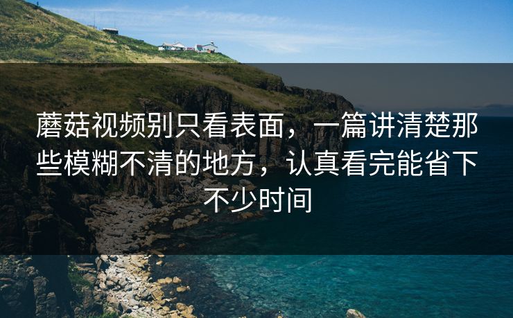 蘑菇视频别只看表面，一篇讲清楚那些模糊不清的地方，认真看完能省下不少时间