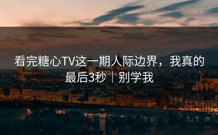 看完糖心TV这一期人际边界，我真的最后3秒｜别学我