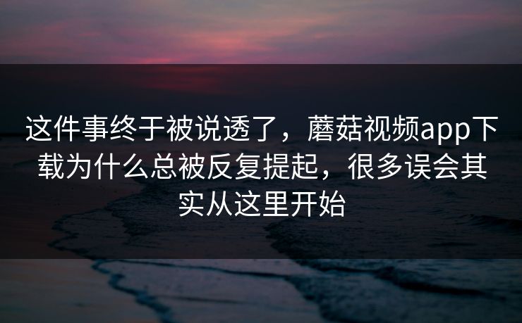 这件事终于被说透了，蘑菇视频app下载为什么总被反复提起，很多误会其实从这里开始
