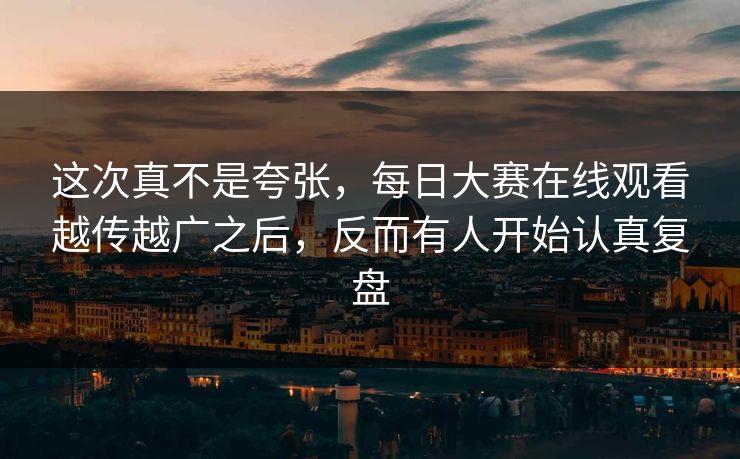 这次真不是夸张，每日大赛在线观看越传越广之后，反而有人开始认真复盘
