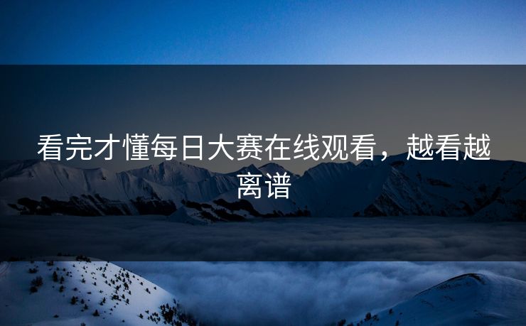 看完才懂每日大赛在线观看，越看越离谱