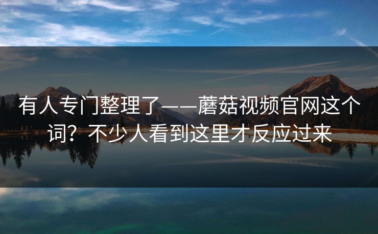 有人专门整理了——蘑菇视频官网这个词？不少人看到这里才反应过来