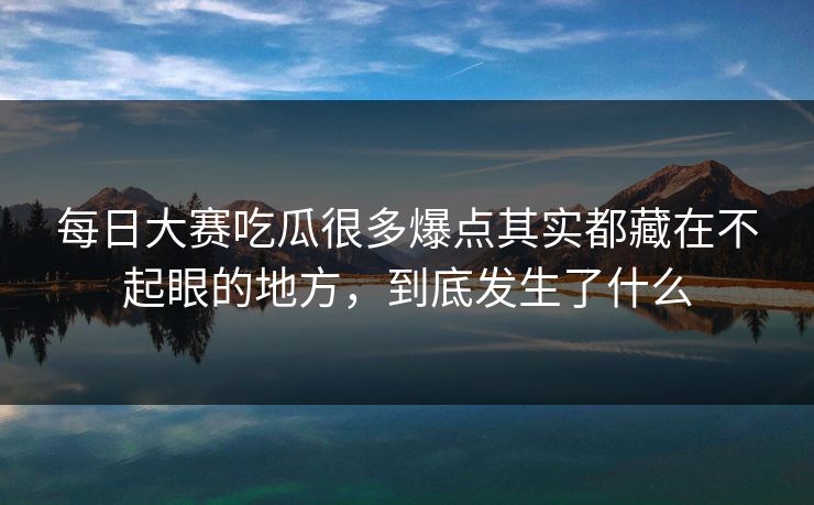 每日大赛吃瓜很多爆点其实都藏在不起眼的地方，到底发生了什么