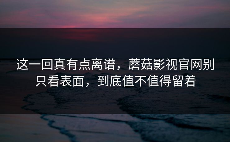 这一回真有点离谱，蘑菇影视官网别只看表面，到底值不值得留着