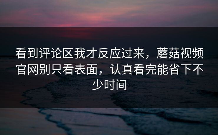 看到评论区我才反应过来，蘑菇视频官网别只看表面，认真看完能省下不少时间