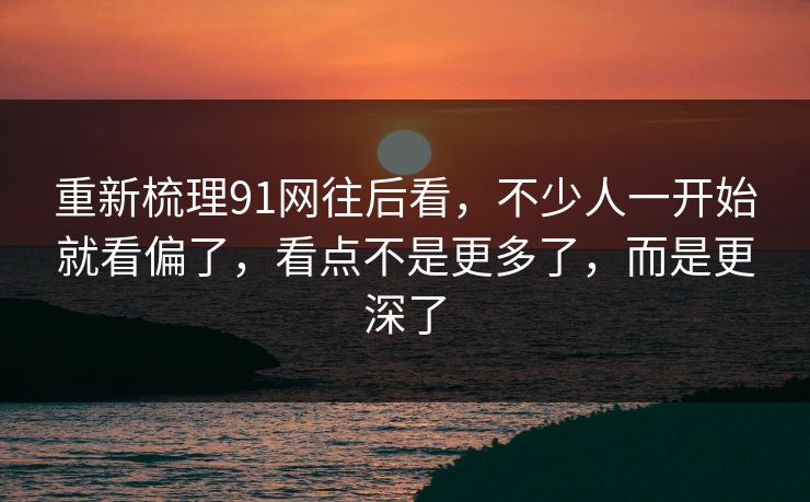 重新梳理91网往后看,不少人一开始就看偏了,看点不是更多了,而是更深了 重新梳理91网往后看,不少人一开始就看偏了,看点不是更多了,而是更深了