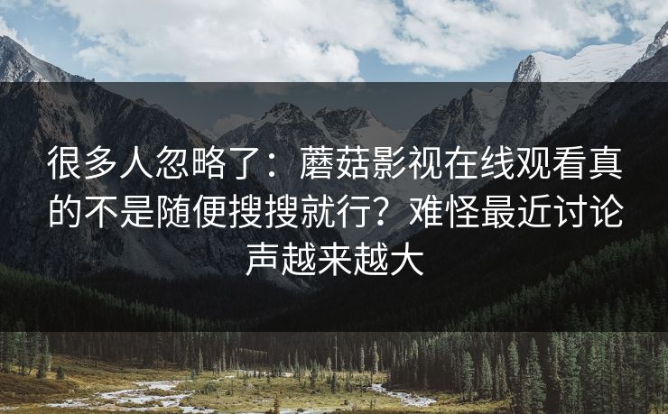很多人忽略了：蘑菇影视在线观看真的不是随便搜搜就行？难怪最近讨论声越来越大