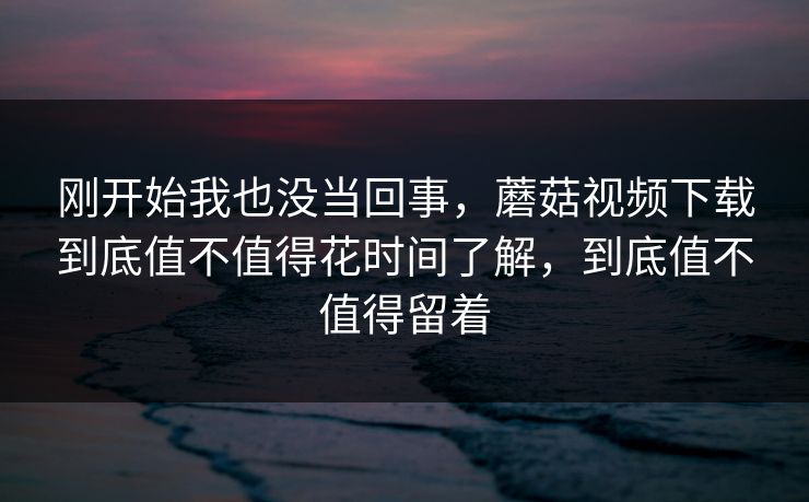 刚开始我也没当回事,蘑菇视频下载到底值不值得花时间了解,到底值不值得留着 刚开始我也没当回事,蘑菇视频下载到底值不值得花时间了解,到底值不值得留着
