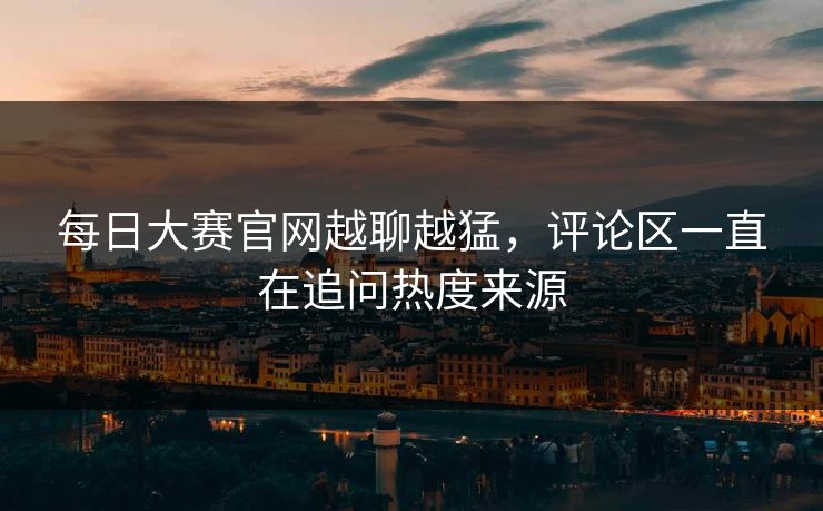 每日大赛官网越聊越猛，评论区一直在追问热度来源