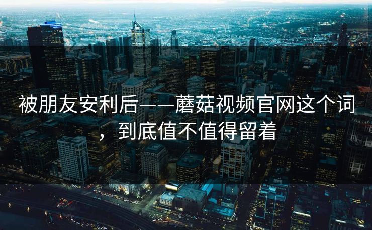被朋友安利后——蘑菇视频官网这个词，到底值不值得留着