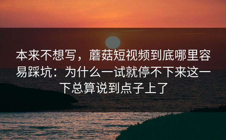 本来不想写，蘑菇短视频到底哪里容易踩坑：为什么一试就停不下来这一下总算说到点子上了