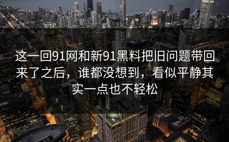 这一回91网和新91黑料把旧问题带回来了之后,谁都没想到,看似平静其实一点也不轻松 这一回91网和新91黑料把旧问题带回来了之后,谁都没想到,看似平静其实一点也不轻松