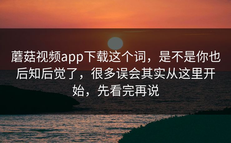 蘑菇视频app下载这个词，是不是你也后知后觉了，很多误会其实从这里开始，先看完再说